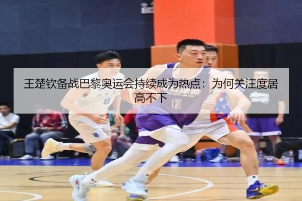 王楚钦备战巴黎奥运会持续成为热点：为何关注度居高不下